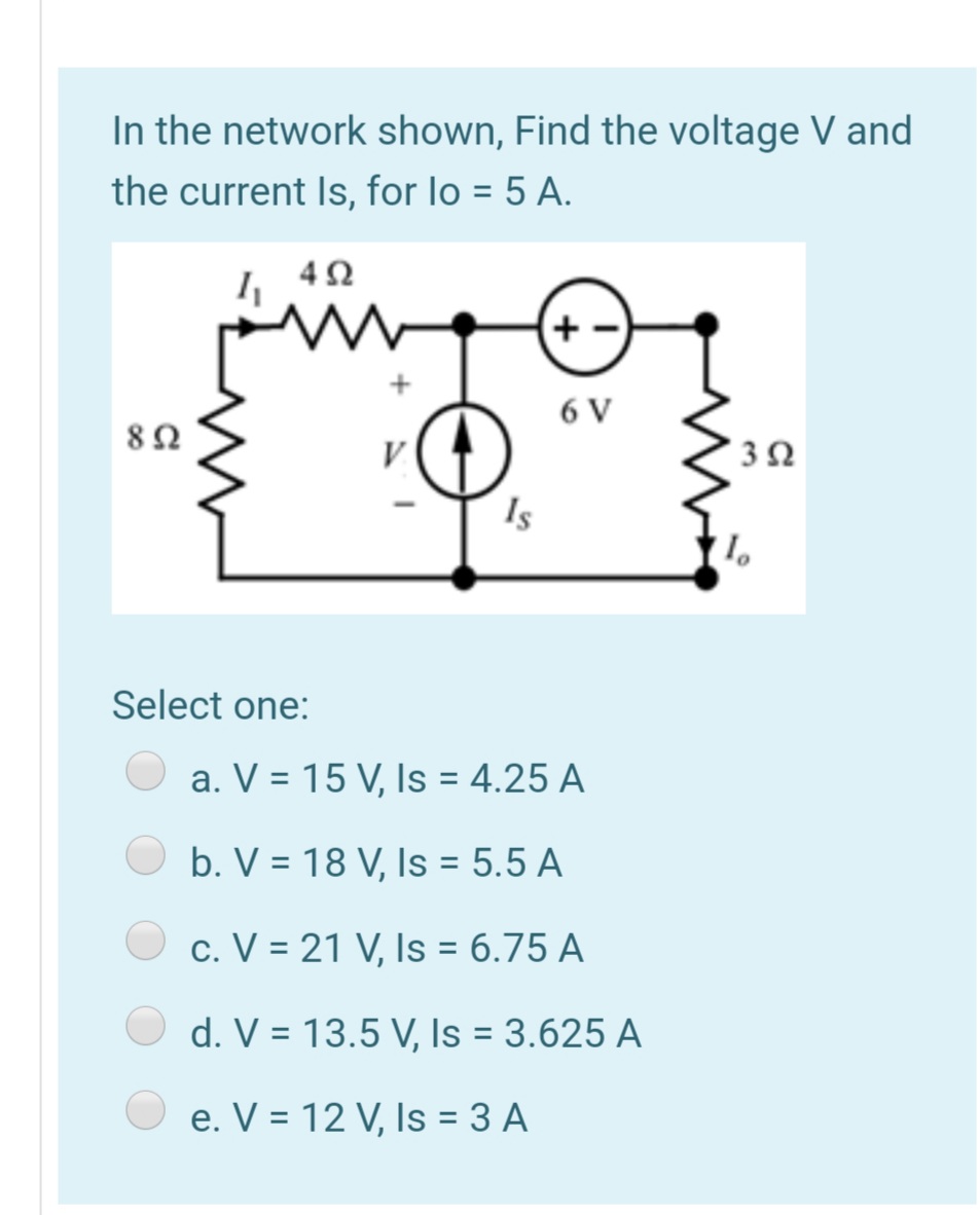 In the network shown, Find the voltage V and
the current Is, for lo = 5 A.
4Ω
6 V
Is
Select one:
a. V = 15 V, Is = 4.25 A
b. V = 18 V, Is = 5.5 A
c. V = 21 V, Is = 6.75 A
d. V = 13.5 V, Is = 3.625 A
e. V = 12 V, Is = 3 A
