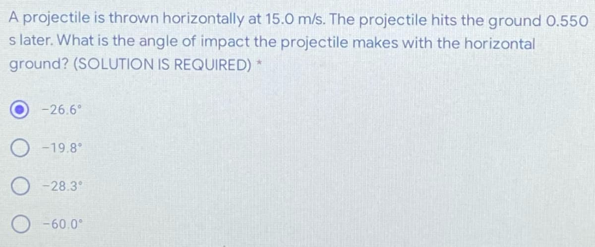 A projectile is thrown horizontally at 15.0 m/s. The projectile hits the ground 0.550
s later. What is the angle of impact the projectile makes with the horizontal
ground? (SOLUTION IS REQUIRED)
-26.6°
O -19.8°
O -28.3°
O -60.0°
