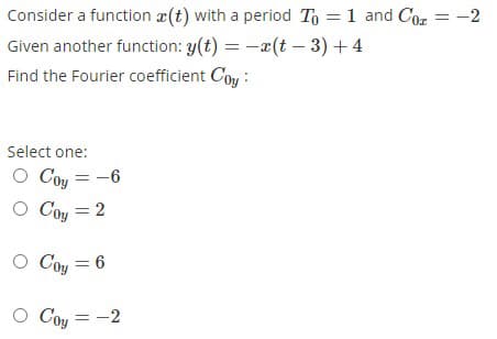 Consider a function x(t) with a period To = 1 and Coz = -2
Given another function: y(t) = -x(t – 3) + 4
Find the Fourier coefficient Coy :
Select one:
O Coy
O Coy = 2
-6
O Coy = 6
O Coy = -2
