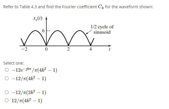 Refer to Table 4.3 and find the Fourier coefficient Ck for the waveform shown:
x.(1)
1/2 cycle of
sinusoid
-2
2
4
Select one:
O -12e-jkr /T(4k² – 1)
O -12/T(4k2 – 1)
O -12/T(2k2 – 1)
O 12/T(4k2 – 1)
