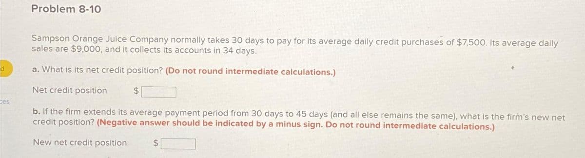 d
ces
Problem 8-10
Sampson Orange Juice Company normally takes 30 days to pay for its average daily credit purchases of $7,500. Its average daily
sales are $9,000, and it collects its accounts in 34 days.
a. What is its net credit position? (Do not round intermediate calculations.)
Net credit position
b. If the firm extends its average payment period from 30 days to 45 days (and all else remains the same), what is the firm's new net
credit position? (Negative answer should be indicated by a minus sign. Do not round intermediate calculations.)
New net credit position
$
$