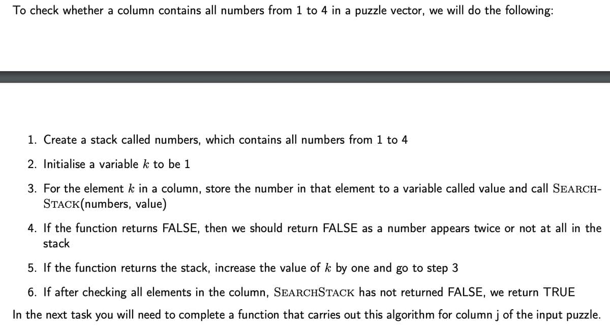 To check whether a column contains all numbers from 1 to 4 in a puzzle vector, we will do the following:
1. Create a stack called numbers, which contains all numbers from 1 to 4
2. Initialise a variable k to be 1
3. For the element k in a column, store the number in that element to a variable called value and call SEARCH-
STACK(numbers, value)
4. If the function returns FALSE, then we should return FALSE as a number appears twice or not at all in the
stack
5. If the function returns the stack, increase the value of k by one and go to step 3
6. If after checking all elements in the column, SEARCHSTACK has not returned FALSE, we return TRUE
In the next task you will need to complete a function that carries out this algorithm for column j of the input puzzle.