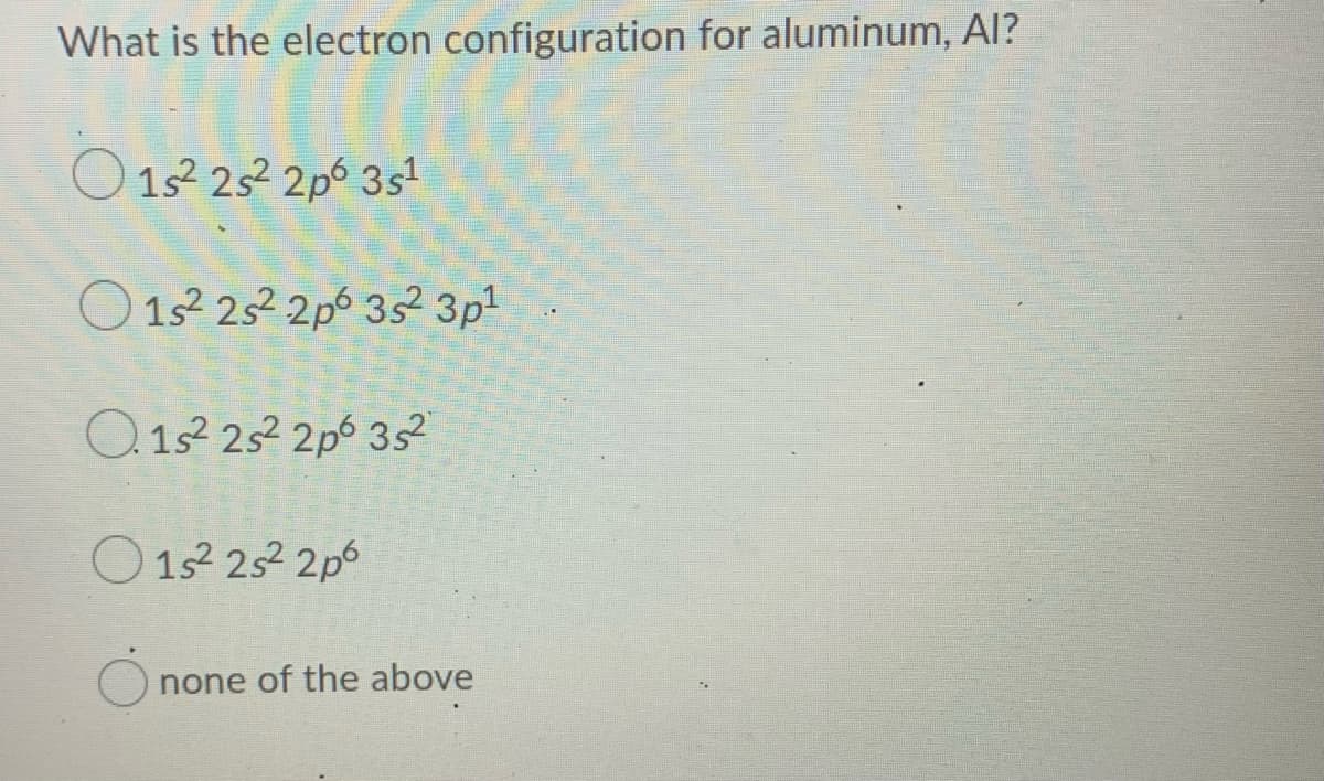 What is the electron configuration for aluminum, Al?
O 1s 252 2p 3s
O 12 252 2p 35? 3p
O.1s2 252 2p6 3s?
O 152 252 2p6
none of the above
