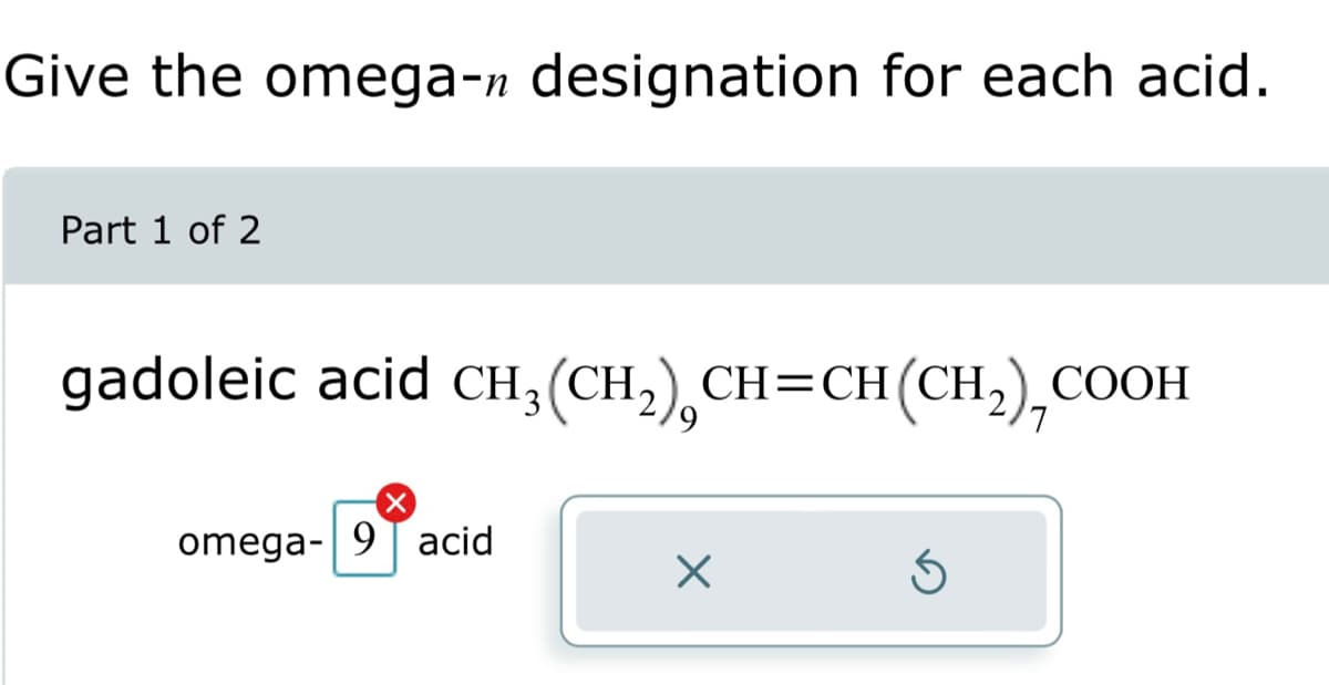 Give the omega-n designation for each acid.
Part 1 of 2
gadoleic acid CH₂(CH₂) CH=CH(CH₂),COOH
X
omega-9 acid
X
Ś