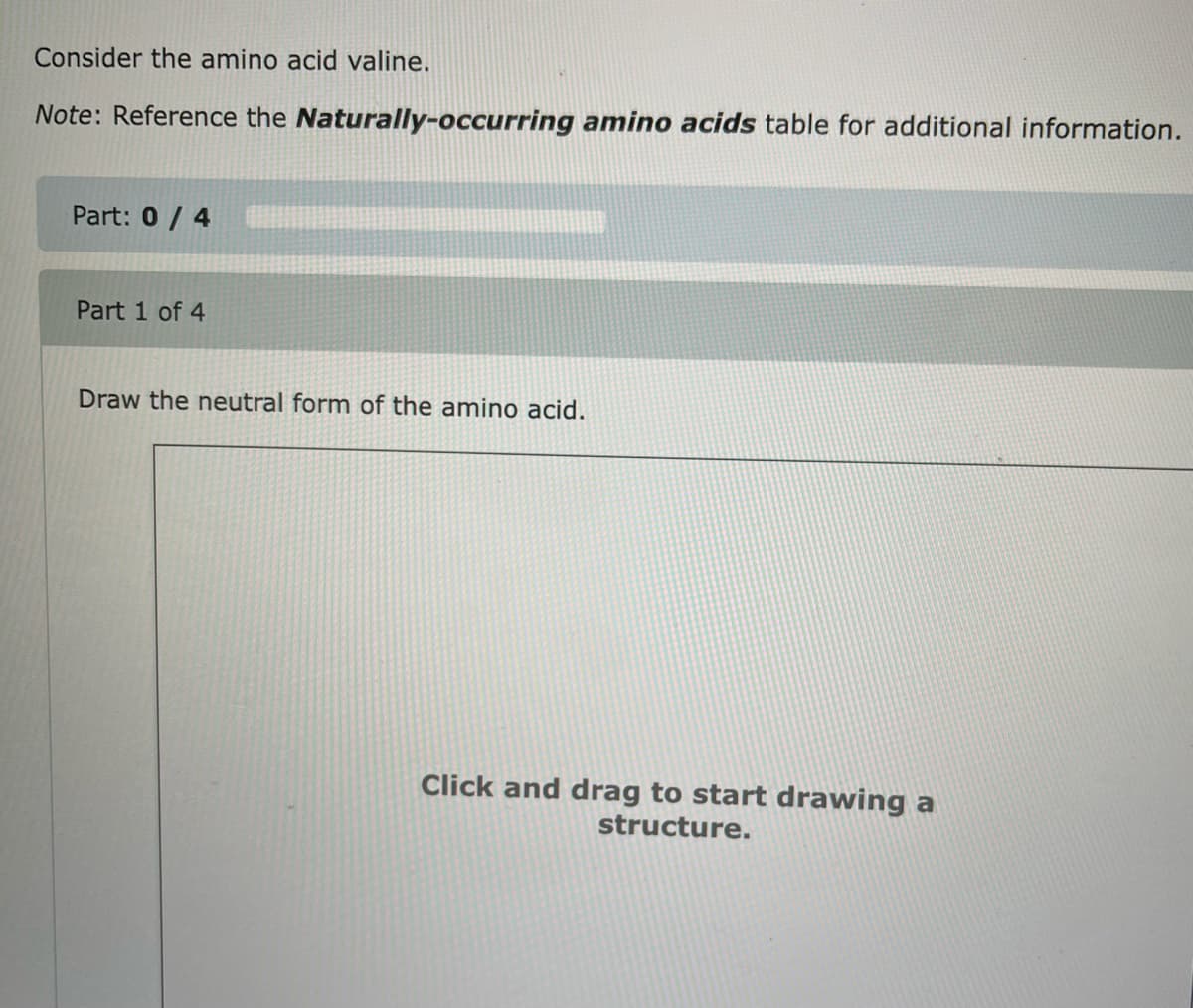 Consider the amino acid valine.
Note: Reference the Naturally-occurring amino acids table for additional information.
Part: 0/4
Part 1 of 4
Draw the neutral form of the amino acid.
Click and drag to start drawing a
structure.
