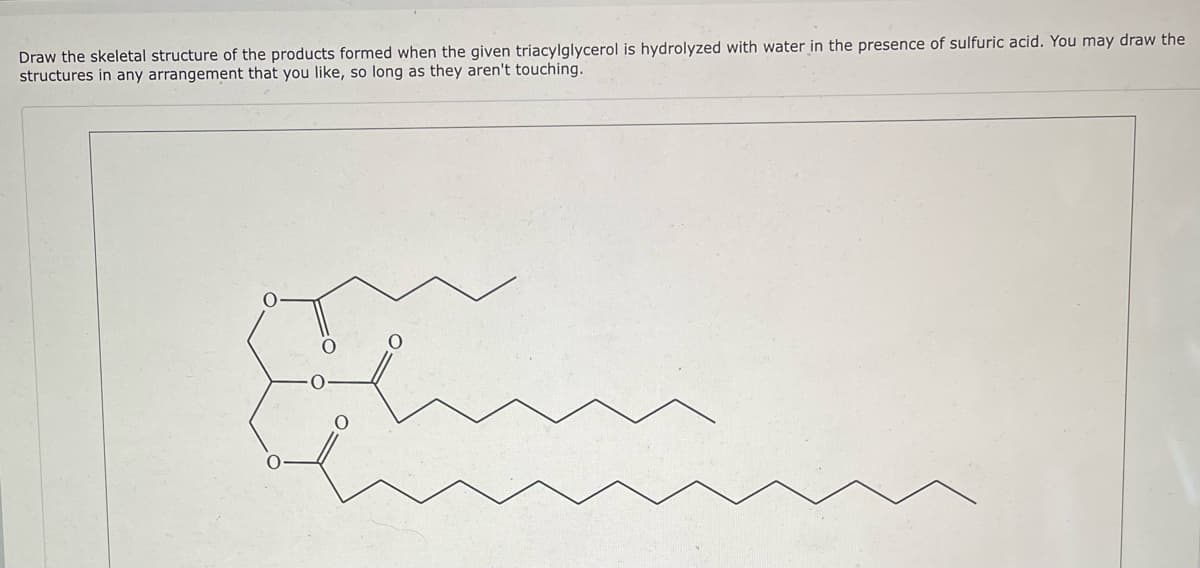 Draw the skeletal structure of the products formed when the given triacylglycerol is hydrolyzed with water in the presence of sulfuric acid. You may draw the
structures in any arrangement that you like, so long as they aren't touching.
O