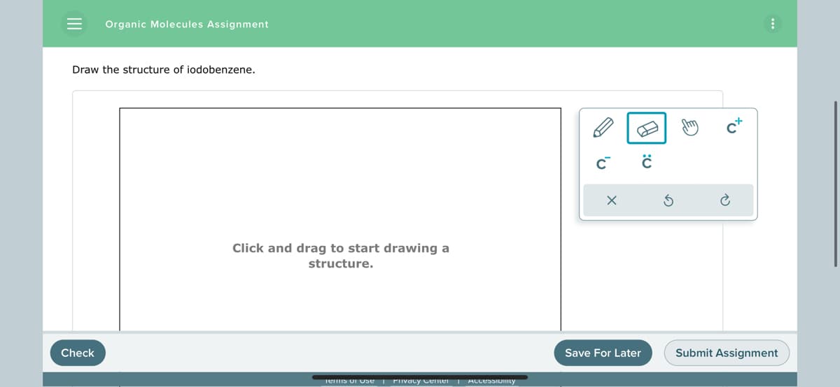 = Organic Molecules Assignment
Draw the structure of iodobenzene.
Check
Click and drag to start drawing a
structure.
Terms of Use | Privacy Center Accessibility
C™
X
A
ċ
Save For Later
tu
Submit Assignment