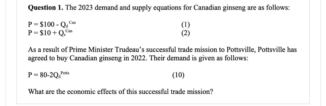 Question 1. The 2023 demand and supply equations for Canadian ginseng are as follows:
P = $100 - Qa
P = $10+Q,Can
Can
De
As a result of Prime Minister Trudeau's successful trade mission to Pottsville, Pottsville has
agreed to buy Canadian ginseng in 2022. Their demand is given as follows:
P = 80-2QPot
(10)
What are the economic effects of this successful trade mission?