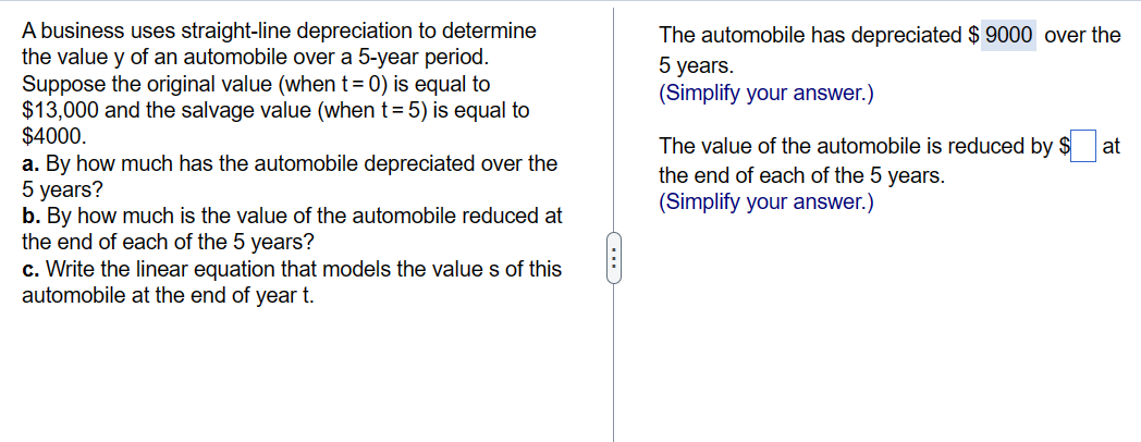A business uses straight-line depreciation to determine
the value y of an automobile over a 5-year period.
Suppose the original value (when t = 0) is equal to
$13,000 and the salvage value (when t = 5) is equal to
$4000.
a. By how much has the automobile depreciated over the
5 years?
b. By how much is the value of the automobile reduced at
the end of each of the 5 years?
c. Write the linear equation that models the values of this
automobile at the end of year t.
(...)
The automobile has depreciated $ 9000 over the
5 years.
(Simplify your answer.)
The value of the automobile is reduced by $ at
the end of each of the 5 years.
(Simplify your answer.)