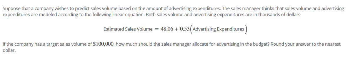 Suppose that a company wishes to predict sales volume based on the amount of advertising expenditures. The sales manager thinks that sales volume and advertising
expenditures are modeled according to the following linear equation. Both sales volume and advertising expenditures are in thousands of dollars.
Estimated Sales Volume = 48.06 + 0.53 (Advertising Expenditures)
If the company has a target sales volume of $100,000, how much should the sales manager allocate for advertising in the budget? Round your answer to the nearest
dollar.