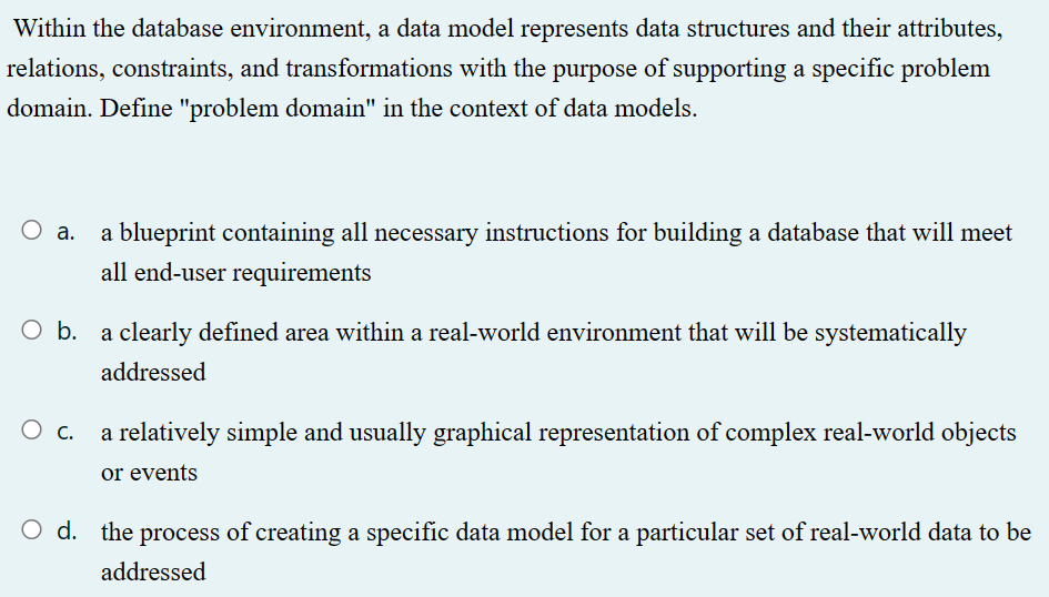 Within the database environment, a data model represents data structures and their attributes,
relations, constraints, and transformations with the purpose of supporting a specific problem
domain. Define "problem domain" in the context of data models.
O a.
a blueprint containing all necessary instructions for building a database that will meet
all end-user requirements
O b. a clearly defined area within a real-world environment that will be systematically
addressed
a relatively simple and usually graphical representation of complex real-world objects
or events
O d. the process of creating a specific data model for a particular set of real-world data to be
addressed