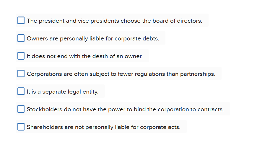 The president and vice presidents choose the board of directors.
Owners are personally liable for corporate debts.
It does not end with the death of an owner.
Corporations are often subject to fewer regulations than partnerships.
It is a separate legal entity.
Stockholders do not have the power to bind the corporation to contracts.
Shareholders are not personally liable for corporate acts.