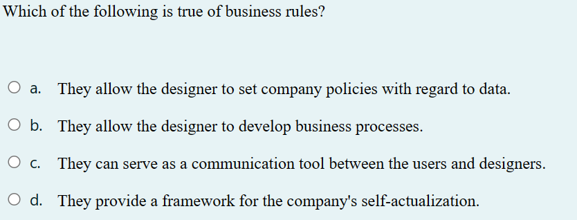 Which of the following is true of business rules?
O a. They allow the designer to set company policies with regard to data.
O b.
They allow the designer to develop business processes.
O c.
They can serve as a communication tool between the users and designers.
Od. They provide a framework for the company's self-actualization.