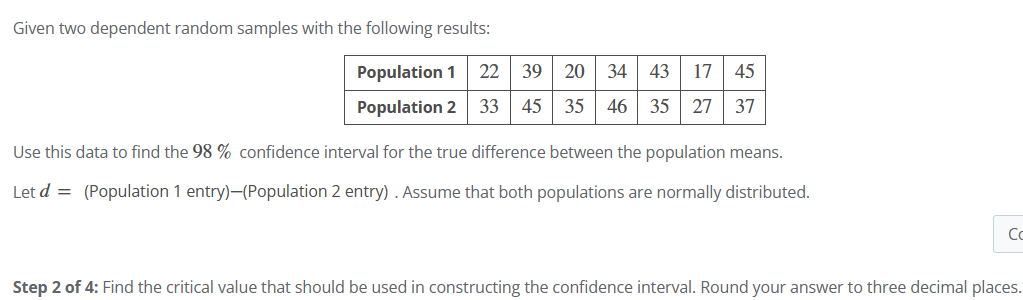 Given two dependent random samples with the following results:
Population 1 22
39
20 34 43 17 45
Population 2 33
45
35 46 35 27 37
Use this data to find the 98% confidence interval for the true difference between the population means.
Let d = (Population 1 entry)-(Population 2 entry). Assume that both populations are normally distributed.
Co
Step 2 of 4: Find the critical value that should be used in constructing the confidence interval. Round your answer to three decimal places.