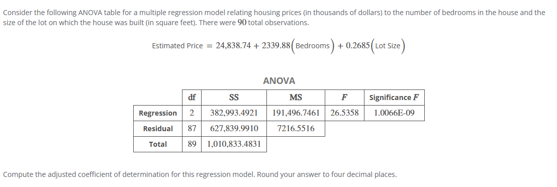 Consider the following ANOVA table for a multiple regression model relating housing prices (in thousands of dollars) to the number of bedrooms in the house and the
size of the lot on which the house was built (in square feet). There were 90 total observations.
Estimated Price = 24,838.74 + 2339.88 (Bedrooms) + 0.2685 (Lot Size)
ANOVA
df
SS
MS
F
Regression 2 382,993.4921
Residual 87 627,839.9910
Significance F
191,496.7461 26.5358 1.0066E-09
7216.5516
Total
89 1,010,833.4831
Compute the adjusted coefficient of determination for this regression model. Round your answer to four decimal places.