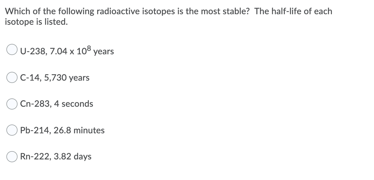 Which of the following radioactive isotopes is the most stable? The half-life of each
isotope is listed.
U-238, 7.04 x 10° years
С-14, 5,730 уears
Cn-283, 4 seconds
Pb-214, 26.8 minutes
Rn-222, 3.82 days
