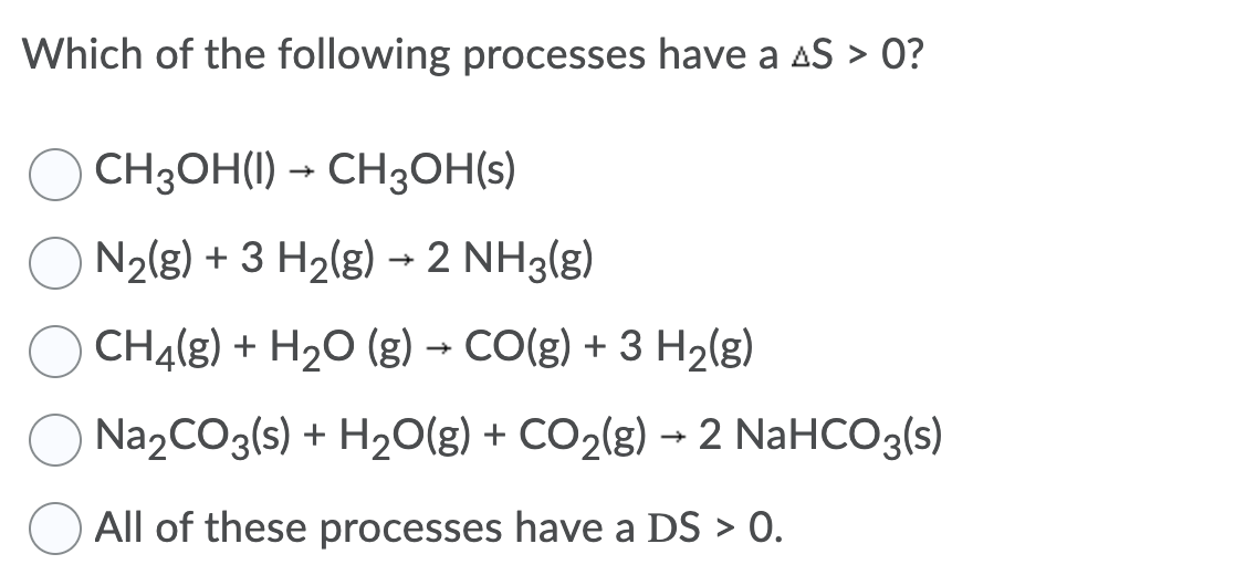 Which of the following processes have a AS > 0?
CH3OH(I) – CH3OH(s)
O N2(g) + 3 H2(g) → 2 NH3(g)
CHĄ(g) + H20 (g) → CO(g) + 3 H2(g)
O Na2CO3(s) + H20(g) + CO2(g) → 2 NaHCO3(s)
All of these processes have a DS > 0.
