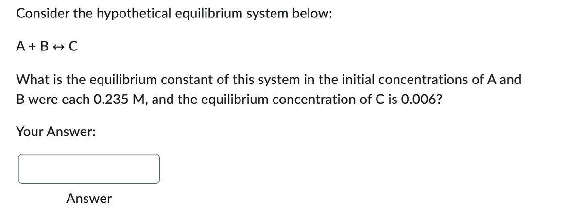 Consider the hypothetical equilibrium system below:
A+B → C
What is the equilibrium constant of this system in the initial concentrations of A and
B were each 0.235 M, and the equilibrium concentration of C is 0.006?
Your Answer:
Answer