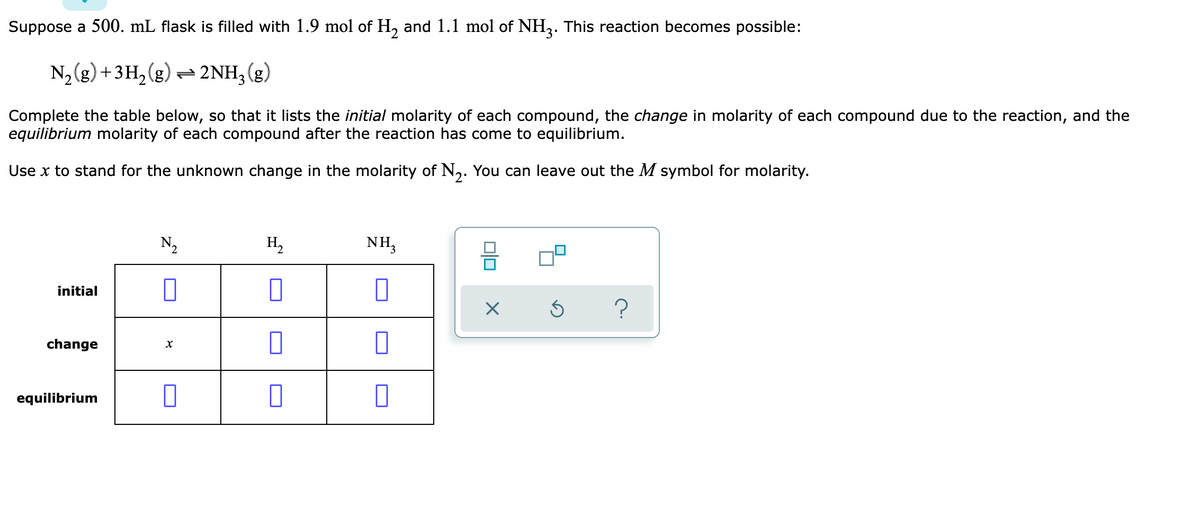 Suppose a 500. mL flask is filled with 1.9 mol of H, and 1.1 mol of NH,. This reaction becomes possible:
N2 (g) +3H,(g) = 2NH,(g)
Complete the table below, so that it lists the initial molarity of each compound, the change in molarity of each compound due to the reaction, and the
equilibrium molarity of each compound after the reaction has come to equilibrium.
Use x to stand for the unknown change in the molarity of N,. You can leave out the M symbol for molarity.
N2
H,
NH,
initial
change
х
equilibrium
