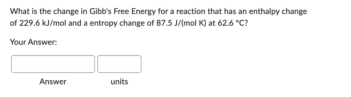 What is the change in Gibb's Free Energy for a reaction that has an enthalpy change
of 229.6 kJ/mol and a entropy change of 87.5 J/(mol K) at 62.6 °C?
Your Answer:
Answer
units