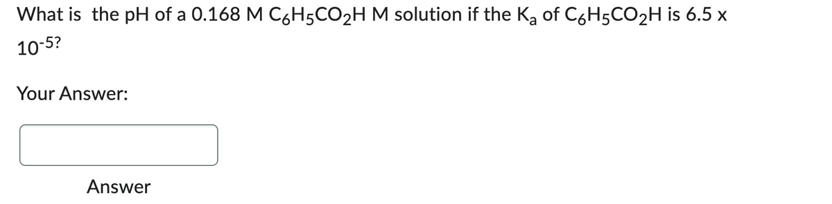 What is the pH of a 0.168 M C6H5CO₂H M solution if the K₂ of C6H5CO₂H is 6.5 x
10-5?
Your Answer:
Answer