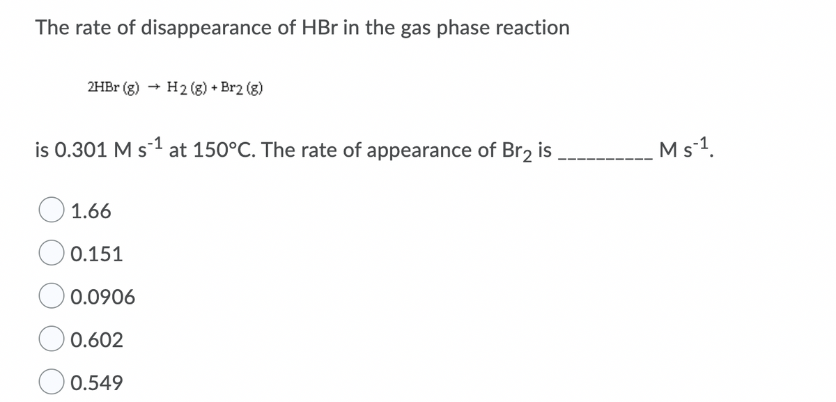 The rate of disappearance of HBr in the gas phase reaction
2HBR (g)
H2 (g) + Br2 (g)
is 0.301 M s1 at 150°C. The rate of appearance of Br2 is
Ms-1.
1.66
0.151
0.0906
0.602
0.549
