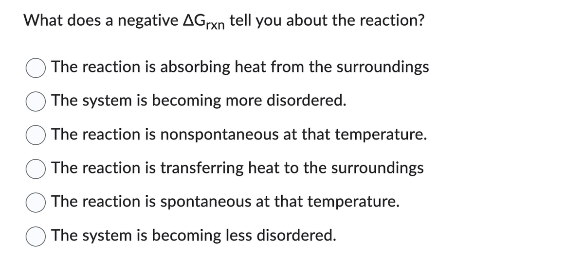 What does a negative AGrxn tell you about the reaction?
The reaction is absorbing heat from the surroundings
The system is becoming more disordered.
The reaction is nonspontaneous at that temperature.
The reaction is transferring heat to the surroundings
The reaction is spontaneous at that temperature.
The system is becoming less disordered.