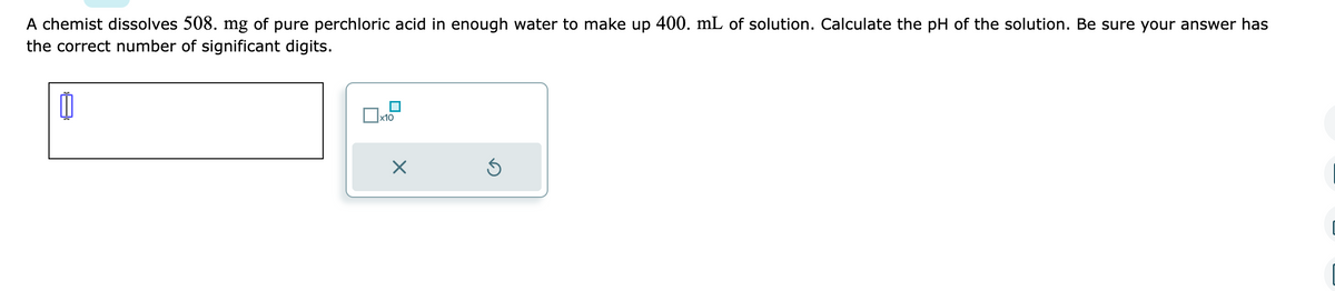 A chemist dissolves 508. mg of pure perchloric acid in enough water to make up 400. mL of solution. Calculate the pH of the solution. Be sure your answer has
the correct number of significant digits.
0
0x₁
x10
X