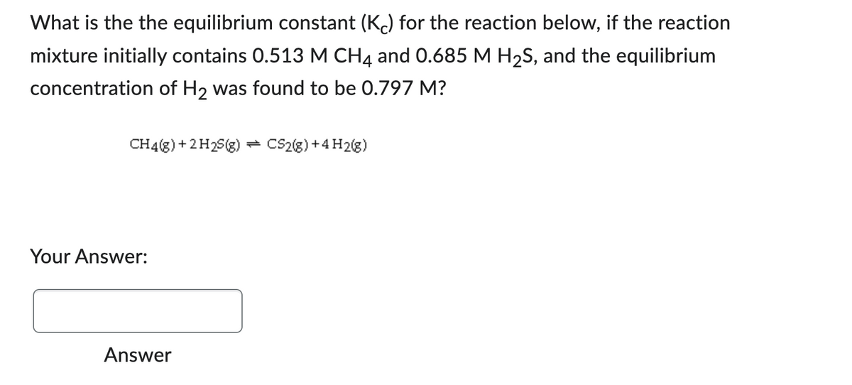 What is the the equilibrium constant (Kc) for the reaction below, if the reaction
mixture initially contains 0.513 M CH4 and 0.685 M H₂S, and the equilibrium
concentration of H₂ was found to be 0.797 M?
CH4(g) + 2H2S(g) = CS2(g) + 4H2(g)
Your Answer:
Answer