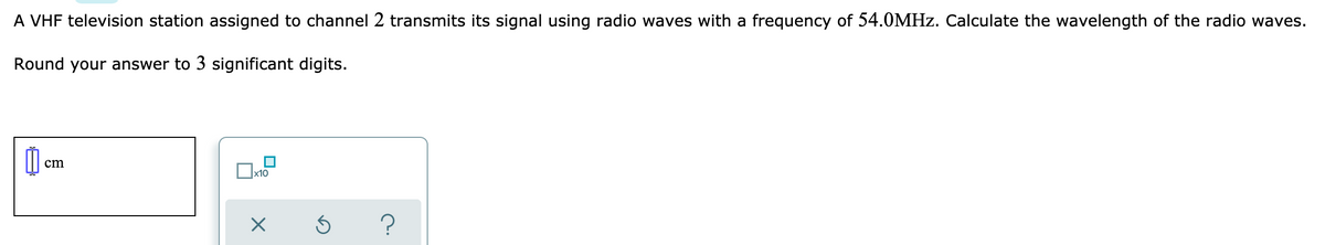 A VHF television station assigned to channel 2 transmits its signal using radio waves with a frequency of 54.0MHZ. Calculate the wavelength of the radio waves.
Round your answer to 3 significant digits.
cm
x10
?
