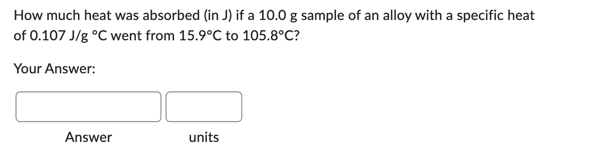How much heat was absorbed (in J) if a 10.0 g sample of an alloy with a specific heat
of 0.107 J/g °C went from 15.9°C to 105.8°C?
Your Answer:
Answer
units