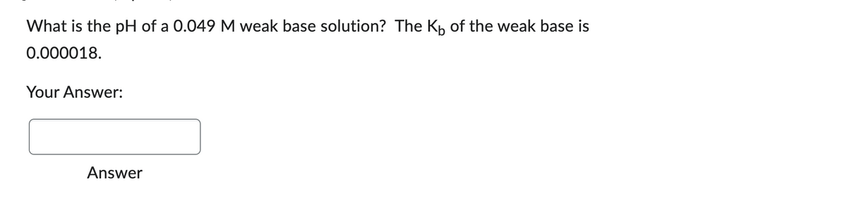 What is the pH of a 0.049 M weak base solution? The Kb of the weak base is
0.000018.
Your Answer:
Answer