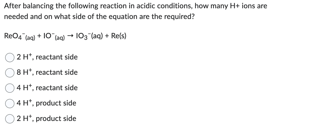 After balancing the following reaction in acidic conditions, how many H+ ions are
needed and on what side of the equation are the required?
ReO4 (aq) +10 (aq)
103 (aq) + Re(s)
2 H+, reactant side
8 H+, reactant side
4 H+, reactant side
4 H+, product side
2 H+, product side