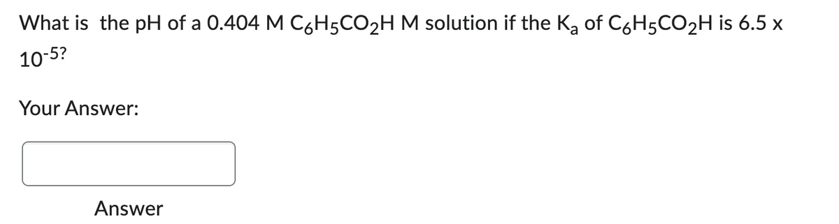 What is the pH of a 0.404 M C6H5CO₂H M solution if the K₂ of C6H5CO₂H is 6.5 x
10-5?
a
Your Answer:
Answer
