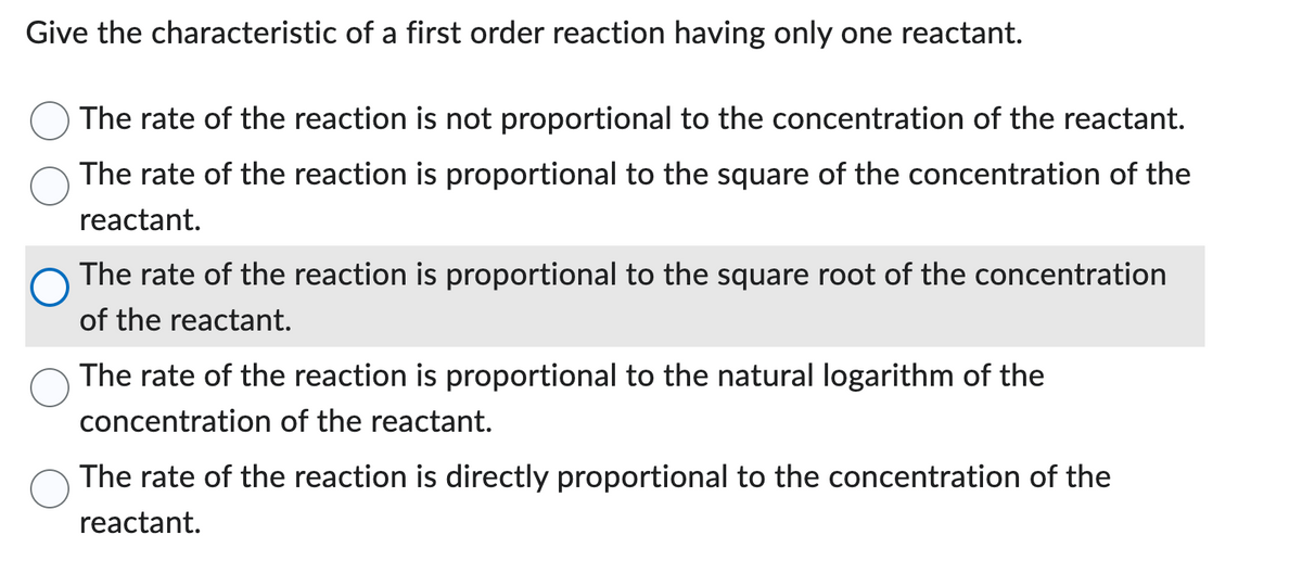 Give the characteristic of a first order reaction having only one reactant.
The rate of the reaction is not proportional to the concentration of the reactant.
The rate of the reaction is proportional to the square of the concentration of the
reactant.
The rate of the reaction is proportional to the square root of the concentration
of the reactant.
The rate of the reaction is proportional to the natural logarithm of the
concentration of the reactant.
The rate of the reaction is directly proportional to the concentration of the
reactant.