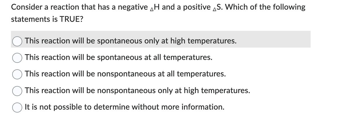 Consider a reaction that has a negative H and a positive S. Which of the following
statements is TRUE?
This reaction will be spontaneous only at high temperatures.
This reaction will be spontaneous at all temperatures.
This reaction will be nonspontaneous at all temperatures.
This reaction will be nonspontaneous only at high temperatures.
It is not possible to determine without more information.