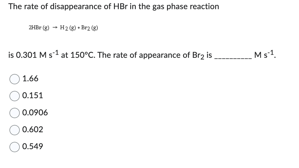The rate of disappearance of HBr in the gas phase reaction
2HBr (g)
is 0.301 M s-¹ at 150°C. The rate of appearance of Br₂ is
1.66
0.151
H2(g) + Br2 (g)
0.0906
0.602
0.549
M s-¹.