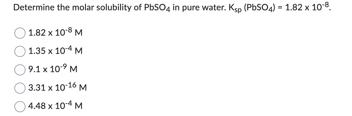 Determine the molar solubility of PbSO4 in pure water. Ksp (PbSO4) = 1.82 x 10-8.
1.82 x 10-8 M
1.35 x 10-4 M
9.1 x 10-9 M
3.31 x 10-16 M
4.48 x 10-4 M