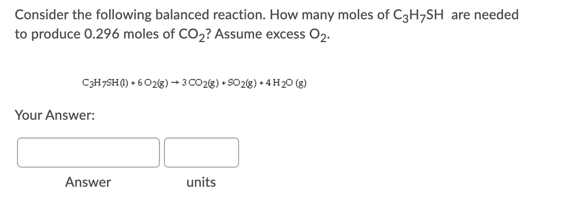 Consider the following balanced reaction. How many moles of C3H7SH are needed
to produce 0.296 moles of CO2? Assume excess O2.
C3H7SHQ) + 6 02(g) + 3 CO2(8) + S02(8) + 4H20 (g)
Your Answer:
Answer
units
