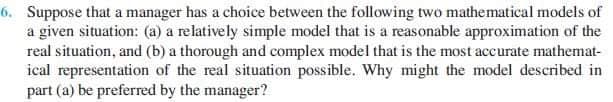 6. Suppose that a manager has a choice between the following two mathematical models of
a given situation: (a) a relatively simple model that is a reasonable approximation of the
real situation, and (b) a thorough and complex model that is the most accurate mathemat-
ical representation of the real situation possible. Why might the model described in
part (a) be preferred by the manager?
