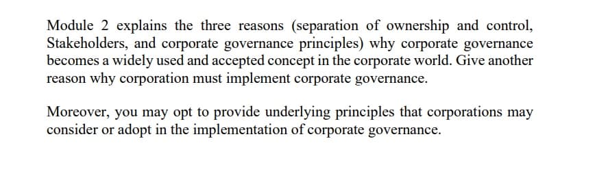 Module 2 explains the three reasons (separation of ownership and control,
Stakeholders, and corporate governance principles) why corporate governance
becomes a widely used and accepted concept in the corporate world. Give another
reason why corporation must implement corporate governance.
Moreover, you may opt to provide underlying principles that corporations may
consider or adopt in the implementation of corporate governance.
