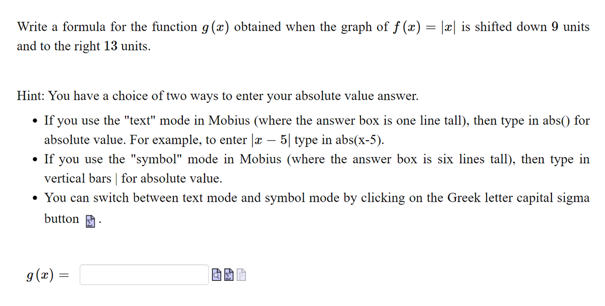 Write a formula for the function g(x) obtained when the graph of f (x) = |x| is shifted down 9 units
and to the right 13 units.
Hint: You have a choice of two ways to enter your absolute value answer.
• If you use the "text" mode in Mobius (where the answer box is one line tall), then type in abs() for
absolute value. For example, to enter |x – 5| type in abs(x-5).
If you use the "symbol" mode in Mobius (where the answer box is six lines tall), then type in
vertical bars | for absolute value.
• You can switch between text mode and symbol mode by clicking on the Greek letter capital sigma
button A
g(x) =
