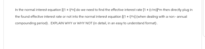 In the normal interest equation [(1 + i)^n] do we need to find the effective interest rate [1 + (r/m)]^m then directly plug in
the found effective interest rate or not into the normal interest equation [(1 + i)^n] (when dealing with a non-annual
compounding period). EXPLAIN WHY or WHY NOT (in detail, in an easy to understand format).