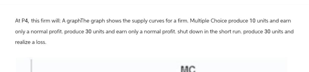 At P4, this firm will: A graphThe graph shows the supply curves for a firm. Multiple Choice produce 10 units and earn
only a normal profit. produce 30 units and earn only a normal profit. shut down in the short run. produce 30 units and
realize a loss.
MC