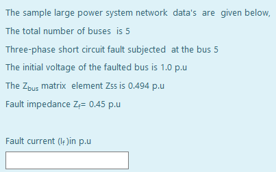 The sample large power system network data's are given below,
The total number of buses is 5
Three-phase short circuit fault subjected at the bus 5
The initial voltage of the faulted bus is 1.0 p.u
The Zbus matrix element Zss is 0.494 p.u
Fault impedance Z,= 0.45 p.u
Fault current (If )in p.u

