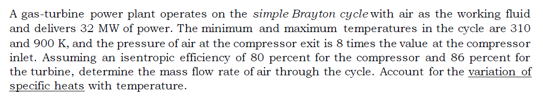 A gas-turbine power plant operates on the simple Brayton cycle with air as the working fluid
and delivers 32 MW of power. The minimum and maximum temperatures in the cycle are 310
and 900 K, and the pressure of air at the compressor exit is 8 times the value at the compressor
inlet. Assuming an isentropic efficiency of 80 percent for the compressor and 86 percent for
the turbine, determine the mass flow rate of air through the cycle. Account for the variation of
specific heats with temperature.
