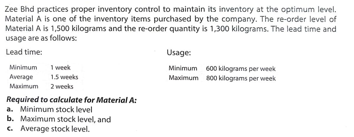 Zee Bhd practices proper inventory control to maintain its inventory at the optimum level.
Material A is one of the inventory items purchased by the company. The re-order level of
Material A is 1,500 kilograms and the re-order quantity is 1,300 kilograms. The lead time and
usage are as follows:
Lead time:
Usage:
Minimum
1 week
Minimum
600 kilograms per week
Maximum 800 kilograms per week
Average
1.5 weeks
Maximum
2 weeks
Required to calculate for Material A:
a. Minimum stock level
b. Maximum stock level, and
c. Average stock level.
