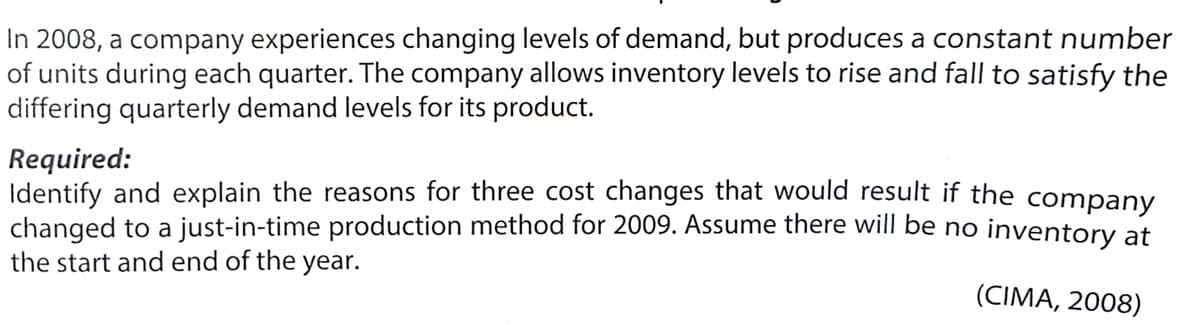 In 2008, a company experiences changing levels of demand, but produces a constant number
of units during each quarter. The company allows inventory levels to rise and fall to satisfy the
differing quarterly demand levels for its product.
Required:
Identify and explain the reasons for three cost changes that would result if the company
changed to a just-in-time production method for 2009. Assume there will be no inventory at
the start and end of the year.
(CIMA, 2008)
