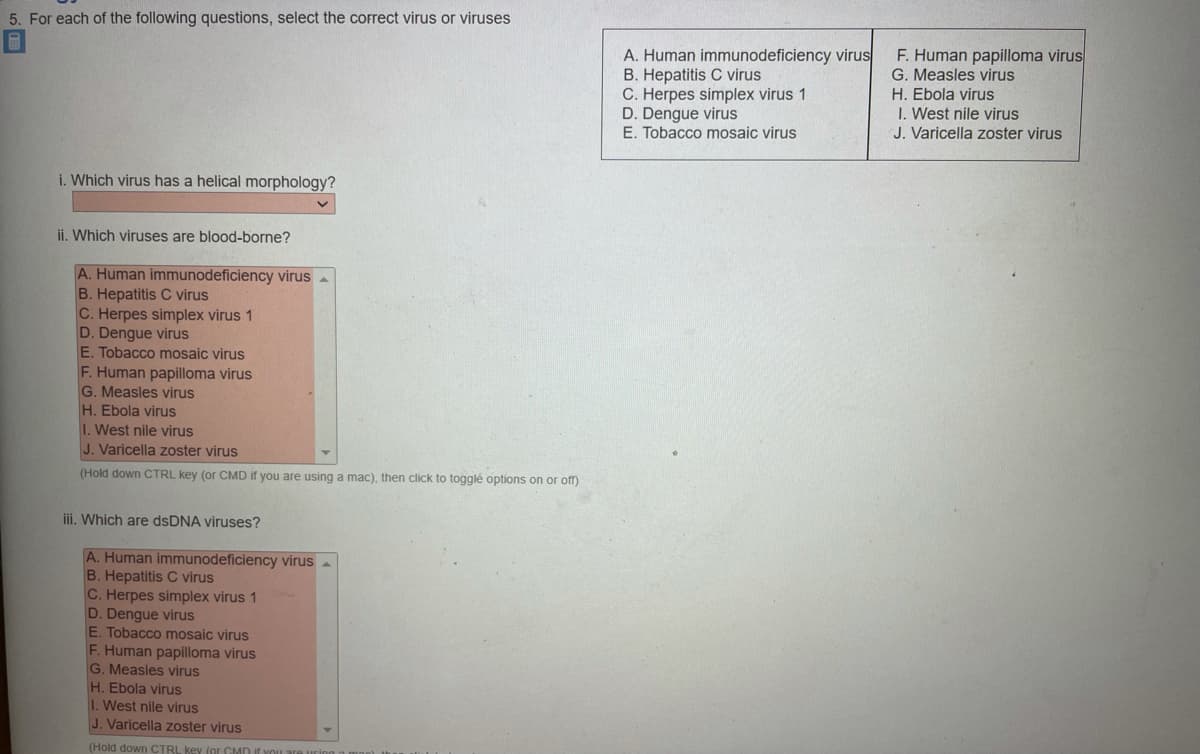 5. For each of the following questions, select the coFrect virus or viruses
A. Human immunodeficiency virus
B. Hepatitis C virus
C. Herpes simplex virus 1
D. Dengue virus
E. Tobacco mosaic virus
F. Human papilloma virus
G. Measles virus
H. Ebola virus
I. West nile virus
J. Varicella zoster virus
i. Which virus has a helical morphology?
ii. Which viruses are blood-borne?
A. Human immunodeficiency virus a
B. Hepatitis C virus
C. Herpes simplex virus 1
D. Dengue virus
E. Tobacco mosaic virus
F. Human papilloma virus
G. Measles virus
H. Ebola virus
I.West nile virus
J. Varicella zoster virus
(Hold down CTRL key (or CMD if you are using a mac), then click to togglé options on or off)
iii. Which are dsDNA viruses?
A. Human immunodeficiency virus
B. Hepatitis C virus
C. Herpes simplex virus 1
D. Dengue virus
E. Tobacco mosaic virus
F. Human papilloma virus
G. Measles virus
H. Ebola virus
1. West nile virus
J. Varicella zoster virus
(Hold down CTRL key (or CMD If YOu
