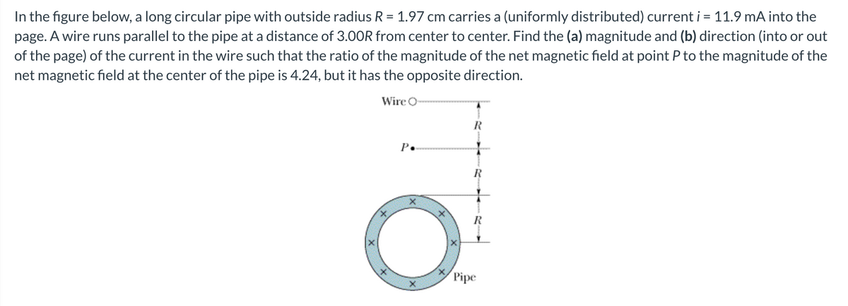 In the figure below, a long circular pipe with outside radius R = 1.97 cm carries a (uniformly distributed) current i = 11.9 mA into the
page. A wire runs parallel to the pipe at a distance of 3.00R from center to center. Find the (a) magnitude and (b) direction (into or out
of the page) of the current in the wire such that the ratio of the magnitude of the net magnetic field at point P to the magnitude of the
net magnetic field at the center of the pipe is 4.24, but it has the opposite direction.
Wire O-
R
P.
R
Pipe
R
